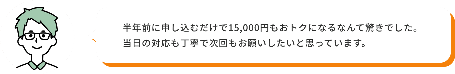 半年前に申し込むだけで15,000円もおトクになるなんて驚きでした。当日の対応も丁寧で次回もお願いしたいと思っています。